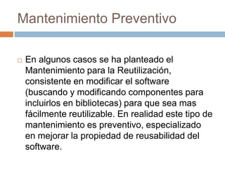 Mantenimiento Preventivo 
 En algunos casos se ha planteado el 
Mantenimiento para la Reutilización, 
consistente en modificar el software 
(buscando y modificando componentes para 
incluirlos en bibliotecas) para que sea mas 
fácilmente reutilizable. En realidad este tipo de 
mantenimiento es preventivo, especializado 
en mejorar la propiedad de reusabilidad del 
software. 
 