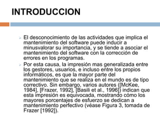 INTRODUCCION 
 El desconocimiento de las actividades que implica el 
mantenimiento del software puede inducir a 
minusvalorar su importancia, y se tiende a asociar el 
mantenimiento del software con la corrección de 
errores en los programas. 
 Por esta causa, la impresión mas generalizada entre 
los gestores, usuarios, e incluso entre los propios 
informáticos, es que la mayor parte del 
mantenimiento que se realiza en el mundo es de tipo 
correctivo. Sin embargo, varios autores ([McKee, 
1984], [Frazer, 1992], [Basili et al., 1996]) indican que 
esta impresión es equivocada, mostrando cómo los 
mayores porcentajes de esfuerzo se dedican a 
mantenimiento perfectivo (véase Figura 3, tomada de 
Frazer [1992]). 
 