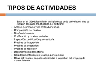 TIPOS DE ACTIVIDADES 
1. Basili et al. [1996] identifican las siguientes once actividades, que se 
realizan con cada modificación del software: 
 Análisis de impacto y de costes/beneficios. 
 Comprensión del cambio 
 Diseño del cambio 
 Codificación y pruebas unitarias 
 Inspección, certificación y consultoría 
 Pruebas de integración 
 Pruebas de aceptación 
 Pruebas de regresión 
 Documentación del sistema 
 Otra documentación (del usuario, por ejemplo) 
 Otras actividades, como las dedicadas a la gestión del proyecto de 
mantenimiento. 
 