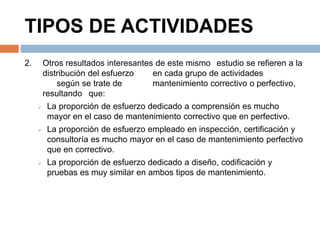 TIPOS DE ACTIVIDADES 
2. Otros resultados interesantes de este mismo estudio se refieren a la 
distribución del esfuerzo en cada grupo de actividades 
según se trate de mantenimiento correctivo o perfectivo, 
resultando que: 
 La proporción de esfuerzo dedicado a comprensión es mucho 
mayor en el caso de mantenimiento correctivo que en perfectivo. 
 La proporción de esfuerzo empleado en inspección, certificación y 
consultoría es mucho mayor en el caso de mantenimiento perfectivo 
que en correctivo. 
 La proporción de esfuerzo dedicado a diseño, codificación y 
pruebas es muy similar en ambos tipos de mantenimiento. 
 