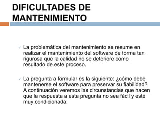 DIFICULTADES DE 
MANTENIMIENTO 
 La problemática del mantenimiento se resume en 
realizar el mantenimiento del software de forma tan 
rigurosa que la calidad no se deteriore como 
resultado de este proceso. 
 La pregunta a formular es la siguiente: ¿cómo debe 
mantenerse el software para preservar su fiabilidad? 
A continuación veremos las circunstancias que hacen 
que la respuesta a esta pregunta no sea fácil y esté 
muy condicionada. 
 