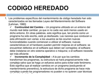 CODIGO HEREDADO 
1. Los problemas específicos del mantenimiento de código heredado han sido 
caracterizados en las llamadas Leyes del Mantenimiento del Software 
[Lehman, 1980]: 
 Continuidad del Cambio – Un programa utilizado en un entorno del 
mundo real debe cambiar, ya que si no cada vez será menos usado en 
dicho entorno. En otras palabras, esto significa que, tan pronto como un 
programa ha sido escrito, está ya desfasado. Las razones que conducen a 
esta afirmación son varias: a los usuarios se les ocurren nuevas 
funcionalidades cuando comienzan a utilizar el software; nuevas 
características en el hardware pueden permitir mejoras en el software; se 
encuentran defectos en el software que deben ser corregidos; el software 
debe instalarse en otro sistema operativo o máquina; o el software necesita 
ser más eficiente 
 Incremento de la Complejidad – A la par que los cambios 
transforman los programas, su estructura se hará progresivamente más 
compleja salvo que se haga un esfuerzo activo para evitar este fenómeno. 
Esto significa que al realizar cambios en un programa (excluyendo el 
mantenimiento preventivo), la estructura de dicho programa se hace más 
compleja cuando los programadores no pueden o no quieren usar técnicas 
de ingeniería del software 
 