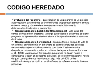 CODIGO HEREDADO 
 Evolución del Programa – La evolución de un programa es un proceso 
autorregulado. Las medidas de determinadas propiedades (tamaño, tiempo 
entre versiones y número de errores) revelan estadísticamente 
determinadas tendencias e invariantes. 
 Conservación de la Estabilidad Organizacional – A lo largo del 
tiempo de vida de un programa, la carga que supone el desarrollo de dicho 
programa es aproximadamente constante e independiente de los recursos 
dedicados 
 Conservación de la Familiaridad – Durante todo el tiempo de vida de 
un sistema, el incremento en el número de cambios incluidos con cada 
versión (release) es aproximadamente constante. Casi veinte años 
después, el mismo autor vuelve a confirmar las leyes anteriores [Lehman 
et al., 1998]: la afirmación “los grandes programas no llegan nunca a 
completarse y están en constante evolución” se ve confirmada por el hecho 
de que, como ya hemos mencionado, algo más del 60% de las 
modificaciones que se realizan en el software se refieren a mantenimiento 
perfectivo 
 