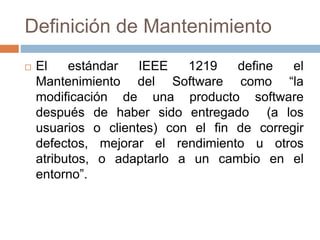 Definición de Mantenimiento 
 El estándar IEEE 1219 define el 
Mantenimiento del Software como “la 
modificación de una producto software 
después de haber sido entregado (a los 
usuarios o clientes) con el fin de corregir 
defectos, mejorar el rendimiento u otros 
atributos, o adaptarlo a un cambio en el 
entorno”. 
 