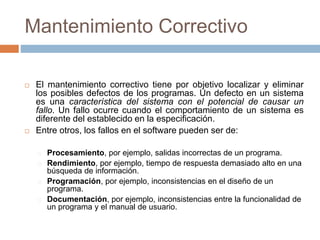 Mantenimiento Correctivo 
 El mantenimiento correctivo tiene por objetivo localizar y eliminar 
los posibles defectos de los programas. Un defecto en un sistema 
es una característica del sistema con el potencial de causar un 
fallo. Un fallo ocurre cuando el comportamiento de un sistema es 
diferente del establecido en la especificación. 
 Entre otros, los fallos en el software pueden ser de: 
Procesamiento, por ejemplo, salidas incorrectas de un programa. 
Rendimiento, por ejemplo, tiempo de respuesta demasiado alto en una 
búsqueda de información. 
Programación, por ejemplo, inconsistencias en el diseño de un 
programa. 
Documentación, por ejemplo, inconsistencias entre la funcionalidad de 
un programa y el manual de usuario. 
 