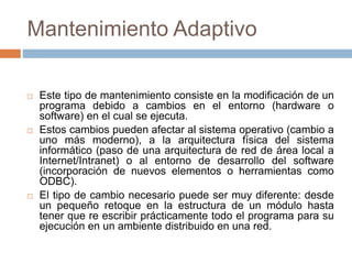Mantenimiento Adaptivo 
 Este tipo de mantenimiento consiste en la modificación de un 
programa debido a cambios en el entorno (hardware o 
software) en el cual se ejecuta. 
 Estos cambios pueden afectar al sistema operativo (cambio a 
uno más moderno), a la arquitectura física del sistema 
informático (paso de una arquitectura de red de área local a 
Internet/Intranet) o al entorno de desarrollo del software 
(incorporación de nuevos elementos o herramientas como 
ODBC). 
 El tipo de cambio necesario puede ser muy diferente: desde 
un pequeño retoque en la estructura de un módulo hasta 
tener que re escribir prácticamente todo el programa para su 
ejecución en un ambiente distribuido en una red. 
 
