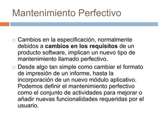 Mantenimiento Perfectivo 
 Cambios en la especificación, normalmente 
debidos a cambios en los requisitos de un 
producto software, implican un nuevo tipo de 
mantenimiento llamado perfectivo. 
 Desde algo tan simple como cambiar el formato 
de impresión de un informe, hasta la 
incorporación de un nuevo módulo aplicativo. 
Podemos definir el mantenimiento perfectivo 
como el conjunto de actividades para mejorar o 
añadir nuevas funcionalidades requeridas por el 
usuario. 
 