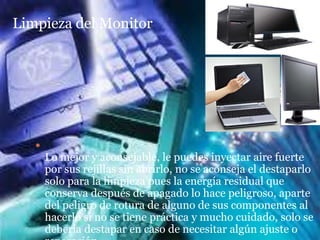 Limpieza del Monitor




   
       Lo mejor y aconsejable, le puedes inyectar aire fuerte
       por sus rejillas sin abrirlo, no se aconseja el destaparlo
       solo para la limpieza pues la energía residual que
       conserva después de apagado lo hace peligroso, aparte
       del peligro de rotura de alguno de sus componentes al
       hacerlo si no se tiene práctica y mucho cuidado, solo se
       debería destapar en caso de necesitar algún ajuste o
 