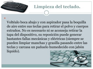 Limpieza del teclado.


    Voltéalo boca abajo y con aspirador pasa la boquilla
    de aire entre sus teclas para retirar el polvo y cuerpos
    extraños. No es necesario ni se aconseja retirar la
    tapa del dispositivo, su reposición puede generar
    bastantes fallas mecánicas y eléctricas (siempre se
    pueden limpiar manchas y grasilla pasando entre las
    teclas y carcasa un pañuelo humedecido con jabón
    líquido).
 