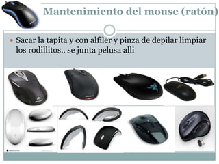 Mantenimiento del mouse (ratón).

 Sacar la tapita y con alfiler y pinza de depilar limpiar
 los rodillitos.. se junta pelusa alli
 