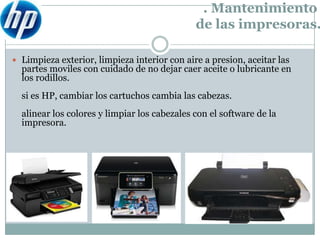 . Mantenimiento
                                              de las impresoras.

 Limpieza exterior, limpieza interior con aire a presion, aceitar las
  partes moviles con cuidado de no dejar caer aceite o lubricante en
  los rodillos.
  si es HP, cambiar los cartuchos cambia las cabezas.
  alinear los colores y limpiar los cabezales con el software de la
  impresora.
 