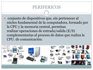 PERIFERICOS

 conjunto de dispositivos que, sin pertenecer al
 núcleo fundamental de la computadora, formado por
 la CPU y la memoria central, permitan
 realizar operaciones de entrada/salida (E/S)
 complementarias al proceso de datos que realiza la
 CPU. de comunicación:
 