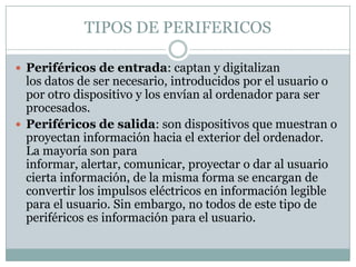 TIPOS DE PERIFERICOS

 Periféricos de entrada: captan y digitalizan
  los datos de ser necesario, introducidos por el usuario o
  por otro dispositivo y los envían al ordenador para ser
  procesados.
 Periféricos de salida: son dispositivos que muestran o
  proyectan información hacia el exterior del ordenador.
  La mayoría son para
  informar, alertar, comunicar, proyectar o dar al usuario
  cierta información, de la misma forma se encargan de
  convertir los impulsos eléctricos en información legible
  para el usuario. Sin embargo, no todos de este tipo de
  periféricos es información para el usuario.
 