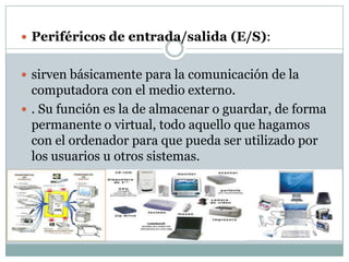  Periféricos de entrada/salida (E/S):


 sirven básicamente para la comunicación de la
  computadora con el medio externo.
 . Su función es la de almacenar o guardar, de forma
  permanente o virtual, todo aquello que hagamos
  con el ordenador para que pueda ser utilizado por
  los usuarios u otros sistemas.
 