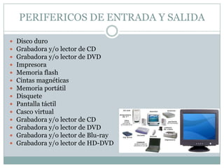 PERIFERICOS DE ENTRADA Y SALIDA

   Disco duro
   Grabadora y/o lector de CD
   Grabadora y/o lector de DVD
   Impresora
   Memoria flash
   Cintas magnéticas
   Memoria portátil
   Disquete
   Pantalla táctil
   Casco virtual
   Grabadora y/o lector de CD
   Grabadora y/o lector de DVD
   Grabadora y/o lector de Blu-ray
   Grabadora y/o lector de HD-DVD
 
