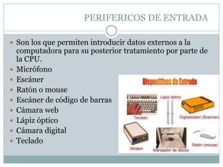 PERIFERICOS DE ENTRADA

 Son los que permiten introducir datos externos a la
    computadora para su posterior tratamiento por parte de
    la CPU.
   Micrófono
   Escáner
   Ratón o mouse
   Escáner de código de barras
   Cámara web
   Lápiz óptico
   Cámara digital
   Teclado
 