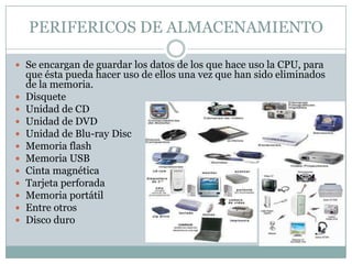PERIFERICOS DE ALMACENAMIENTO

 Se encargan de guardar los datos de los que hace uso la CPU, para
    que ésta pueda hacer uso de ellos una vez que han sido eliminados
    de la memoria.
   Disquete
   Unidad de CD
   Unidad de DVD
   Unidad de Blu-ray Disc
   Memoria flash
   Memoria USB
   Cinta magnética
   Tarjeta perforada
   Memoria portátil
   Entre otros
   Disco duro
 