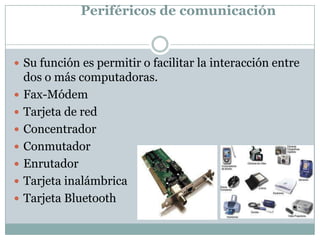 Periféricos de comunicación


 Su función es permitir o facilitar la interacción entre
    dos o más computadoras.
   Fax-Módem
   Tarjeta de red
   Concentrador
   Conmutador
   Enrutador
   Tarjeta inalámbrica
   Tarjeta Bluetooth
 
