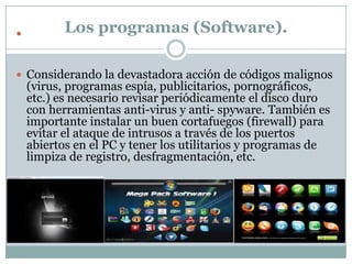           Los programas (Software).

 Considerando la devastadora acción de códigos malignos
    (virus, programas espía, publicitarios, pornográficos,
    etc.) es necesario revisar periódicamente el disco duro
    con herramientas anti-virus y anti- spyware. También es
    importante instalar un buen cortafuegos (firewall) para
    evitar el ataque de intrusos a través de los puertos
    abiertos en el PC y tener los utilitarios y programas de
    limpiza de registro, desfragmentación, etc.
 