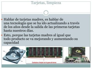 Tarjetas, limpieza



 Hablar de tarjetas madres, es hablar de
  una tecnología que se ha ido actualizando a través
  de los años desde la salida de las primeras tarjetas
  hasta nuestros días.
 Esto, porque las tarjetas madres al igual que
  todo producto se va mejorando y aumentando su
  capacidad
 