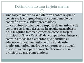 Definicion de una tarjeta madre

 Una tarjeta madre es la plataforma sobre la que se
 construye la computadora, sirve como medio de
 conexión entre el microprocesador y
 los circuitoselectrónicos de soporte de un sistema de
 cómputo en la que descansa la arquitectura abierta
 de la máquina también conocida como la tarjeta
 principal o "Placa Central" del computador. Integra y
 coordina todos los elementos que permiten el
 adecuado funcionamiento de una PC, de este
 modo, una tarjeta madre se comporta como aquel
 dispositivo que opera como plataforma o circuito
 principal de una computadora.
 