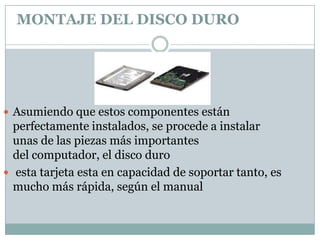 MONTAJE DEL DISCO DURO




 Asumiendo que estos componentes están
  perfectamente instalados, se procede a instalar
  unas de las piezas más importantes
  del computador, el disco duro
 esta tarjeta esta en capacidad de soportar tanto, es
  mucho más rápida, según el manual
 