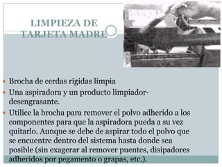 LIMPIEZA DE
     TARJETA MADRE



 Brocha de cerdas rígidas limpia
 Una aspiradora y un producto limpiador-
  desengrasante.
 Utilice la brocha para remover el polvo adherido a los
  componentes para que la aspiradora pueda a su vez
  quitarlo. Aunque se debe de aspirar todo el polvo que
  se encuentre dentro del sistema hasta donde sea
  posible (sin exagerar al remover puentes, disipadores
  adheridos por pegamento o grapas, etc.).
 