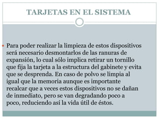 TARJETAS EN EL SISTEMA



 Para poder realizar la limpieza de estos dispositivos
 será necesario desmontarlos de las ranuras de
 expansión, lo cual sólo implica retirar un tornillo
 que fija la tarjeta a la estructura del gabinete y evita
 que se desprenda. En caso de polvo se limpia al
 igual que la memoria aunque es importante
 recalcar que a veces estos dispositivos no se dañan
 de inmediato, pero se van degradando poco a
 poco, reduciendo así la vida útil de éstos.
 