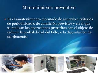 Mantenimiento preventivo

 Es el mantenimiento ejecutado de acuerdo a criterios
 de periodicidad o de condición previstos y en el que
 se realizan las operaciones prescritas con el objeto de
 reducir la probabilidad del fallo, o la degradación de
 un elemento.
 
