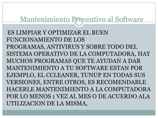 Mantenimiento Preventivo al Software
ES LIMPIAR Y OPTIMIZAR EL BUEN
FUNCIONAMIENTO DE LOS
PROGRAMAS, ANTIVIRUS Y SOBRE TODO DEL
SISTEMA OPERATIVO DE LA COMPUTADORA, HAY
MUCHOS PROGRAMAS QUE TE AYUDAN A DAR
MANTENIMIENTO A TU SOFTWARE ESTAN POR
EJEMPLO, EL CCLEANER, TUNUP EN TODAS SUS
VERSIONES, ENTRE OTROS, ES RECOMENDABLE
HACERLE MANTENIMIENTO A LA COMPUTADORA
POR LO MENOS 1 VEZ AL MES O DE ACUERDO ALA
UTILIZACION DE LA MISMA,
 
