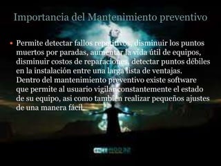 Importancia del Mantenimiento preventivo

 Permite detectar fallos repetitivos, disminuir los puntos
  muertos por paradas, aumentar la vida útil de equipos,
  disminuir costos de reparaciones, detectar puntos débiles
  en la instalación entre una larga lista de ventajas.
  Dentro del mantenimiento preventivo existe software
  que permite al usuario vigilar constantemente el estado
  de su equipo, asi como también realizar pequeños ajustes
  de una manera fácil.
 