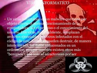 VIRUS INFORMATICO:


 Un virus informático es un malware que tiene por
 objeto alterar el normal funcionamiento de la
 computadora, sin el permiso o el conocimiento del
 usuario. Los virus, habitualmente, remplazan
 archivos ejecutables por otros infectados con el
 código de este. Los virus pueden destruir, de manera
 intencionada, los datos almacenados en un
 ordenador, aunque también existen otros más
 "benignos", que solo se caracterizan por ser
 molestos.
 