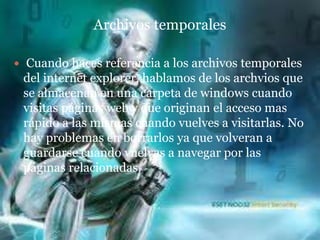 Archivos temporales

    Cuando haces referencia a los archivos temporales
    del internet explorer, hablamos de los archvios que
    se almacenan en una carpeta de windows cuando
    visitas páginas web y que originan el acceso mas
    rápido a las mismas cuando vuelves a visitarlas. No
    hay problemas en borrarlos ya que volveran a
    guardarse cuando vuelvas a navegar por las
    páginas relacionadas.
 