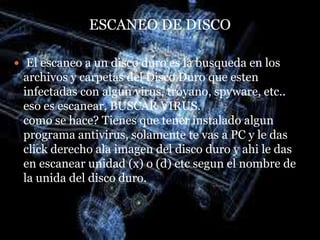 ESCANEO DE DISCO

 El escaneo a un disco duro es la busqueda en los
 archivos y carpetas del Disco Duro que esten
 infectadas con algun virus, troyano, spyware, etc..
 eso es escanear, BUSCAR VIRUS.
 como se hace? Tienes que tener instalado algun
 programa antivirus, solamente te vas a PC y le das
 click derecho ala imagen del disco duro y ahi le das
 en escanear unidad (x) o (d) etc segun el nombre de
 la unida del disco duro.
 
