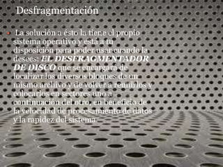 Desfragmentación

    La solución a ésto la tiene el propio
    sistema operativo y está a tu
    disposición para poder usar cuando la
    desees: EL DESFRAGMENTADOR
    DE DISCO que se encargará de
    localizar los diversos bloques de un
    mismo archivo y de volver a reunirlos y
    colocarlos en sectores uno a
    continuación del otro, en beneficio de
    la velocidad de procesamiento de datos
    y la rapidez del sistema.
 