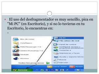  El uso del desfragmentador es muy sencillo, pica en
 "Mi PC" (en Escritorio), y si no lo tuvieras en tu
 Escritorio, lo encuentras en:
 -
 