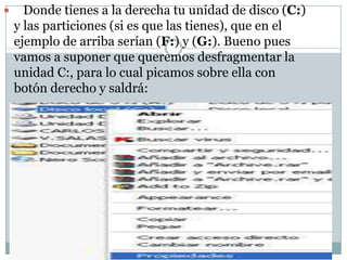      Donde tienes a la derecha tu unidad de disco (C:)
    y las particiones (si es que las tienes), que en el
    ejemplo de arriba serían (F:) y (G:). Bueno pues
    vamos a suponer que queremos desfragmentar la
    unidad C:, para lo cual picamos sobre ella con
    botón derecho y saldrá:
    -
 