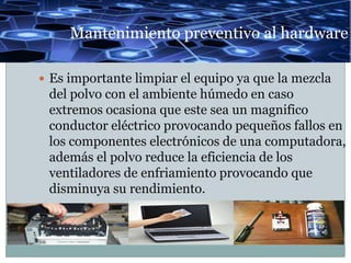 Mantenimiento preventivo al hardware

 Es importante limpiar el equipo ya que la mezcla
 del polvo con el ambiente húmedo en caso
 extremos ocasiona que este sea un magnifico
 conductor eléctrico provocando pequeños fallos en
 los componentes electrónicos de una computadora,
 además el polvo reduce la eficiencia de los
 ventiladores de enfriamiento provocando que
 disminuya su rendimiento.
 