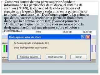  Como ves consta de una parte superior donde te
 informará de las particiones de tu disco, el sistema de
 archivos (NTFS), la capacidad de cada partición y el
 espacio que le queda libre a cada una; en la parte inferior
 te ofrece “ Analizar ” ó “ Desfragmentar ”.-Lo primero
 que debes hacer es seleccionar la partición (habíamos
 dicho que lo haremos sobre (C:) y vamos primero a
 “Analizar” para que nos informe si es necesario o no la
 desfragmentación, así que picamos sobre el botón y
 comienza…:
 -
 