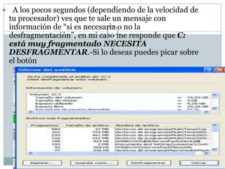     A los pocos segundos (dependiendo de la velocidad de
    tu procesador) ves que te sale un mensaje con
    información de “si es necesaria o no la
    desfragmentación”, en mi caso me responde que C:
    está muy fragmentado NECESITA
    DESFRAGMENTAR.-Si lo deseas puedes picar sobre
    el botón
 