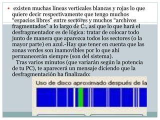 existen muchas líneas verticales blancas y rojas lo que
 quiere decir respectivamente que tengo muchos
 “espacios libres” entre sectores y muchos “archivos
 fragmentados” a lo largo de C:, así que lo que hará el
 desfragmentador es de lógica: tratar de colocar todo
 junto de manera que aparezca todos los sectores (o la
 mayor parte) en azul.-Hay que tener en cuenta que las
 zonas verdes son inamovibles por lo que ahí
 permanecerán siempre (son del sistema).
   Tras varios minutos (que variarán según la potencia
 de tu PC), te aparecerá un mensaje diciendo que la
 desfragmentación ha finalizado:
 