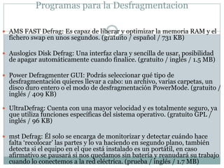 Programas para la Desfragmentacion

 AMS FAST Defrag: Es capaz de liberar y optimizar la memoria RAM y el
  fichero swap en unos segundos. (gratuito / español / 731 KB)

 Auslogics Disk Defrag: Una interfaz clara y sencilla de usar, posibilidad
  de apagar automáticamente cuando finalice. (gratuito / inglés / 1.5 MB)

 Power Defragmenter GUI: Podrás seleccionar qué tipo de
  desfragmentación quieres llevar a cabo: un archivo, varias carpetas, un
  disco duro entero o el modo de desfragmentación PowerMode. (gratuito /
  inglés / 409 KB)

 UltraDefrag: Cuenta con una mayor velocidad y es totalmente seguro, ya
  que utiliza funciones específicas del sistema operativo. (gratuito GPL /
  inglés / 96 KB)

 mst Defrag: Él solo se encarga de monitorizar y detectar cuándo hace
  falta „recolocar‟ las partes y lo va haciendo en segundo plano, también
  detecta si el equipo en el que está instalado es un portátil, en caso
  afirmativo se pausará si nos quedamos sin batería y reanudará su trabajo
  cuando lo conectemos a la red eléctrica. (prueba / inglés / 1.7 MB)
 
