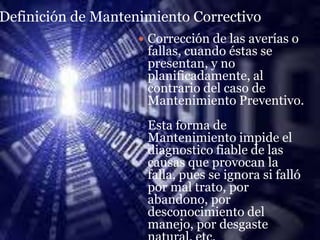 Definición de Mantenimiento Correctivo
                     Corrección de las averías o
                     fallas, cuando éstas se
                     presentan, y no
                     planificadamente, al
                     contrario del caso de
                     Mantenimiento Preventivo.
                     Esta forma de
                     Mantenimiento impide el
                     diagnostico fiable de las
                     causas que provocan la
                     falla, pues se ignora si falló
                     por mal trato, por
                     abandono, por
                     desconocimiento del
                     manejo, por desgaste
 