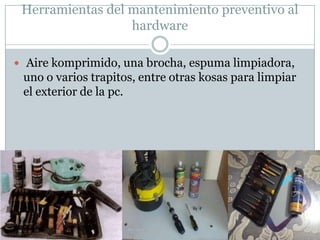 Herramientas del mantenimiento preventivo al
                  hardware

 Aire komprimido, una brocha, espuma limpiadora,
 uno o varios trapitos, entre otras kosas para limpiar
 el exterior de la pc.
 