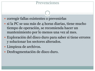 Prevenciones


 corregir fallas existentes o prevenirlas
 si la PC se usa más de 4 horas diarias, tiene mucho
  tiempo de operación, se recomienda hacer un
  mantenimiento por lo menos una vez al mes.
 Exploración del disco duro para saber si tiene errores
  y solucionar los sectores alterados.
 Limpieza de archivos.
 Desfragmentación de disco duro.
 