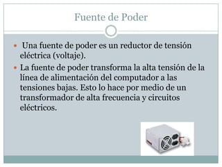 Fuente de Poder

 Una fuente de poder es un reductor de tensión
  eléctrica (voltaje).
 La fuente de poder transforma la alta tensión de la
  línea de alimentación del computador a las
  tensiones bajas. Esto lo hace por medio de un
  transformador de alta frecuencia y circuitos
  eléctricos.
 
