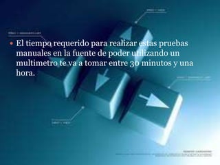  El tiempo requerido para realizar estas pruebas
 manuales en la fuente de poder utilizando un
 multimetro te va a tomar entre 30 minutos y una
 hora.
 