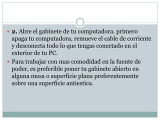  2. Abre el gabinete de tu computadora. primero
  apaga tu computadora, remueve el cable de corriente
  y desconecta todo lo que tengas conectado en el
  exterior de tu PC.
 Para trabajar con mas comodidad en la fuente de
  poder, es preferible poner tu gabinete abierto en
  alguna mesa o superficie plana preferentemente
  sobre una superficie antiestica.
 