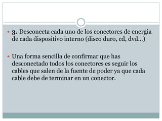  3. Desconecta cada uno de los conectores de energia
 de cada dispositivo interno (disco duro, cd, dvd…)

 Una forma sencilla de confirmar que has
 desconectado todos los conectores es seguir los
 cables que salen de la fuente de poder ya que cada
 cable debe de terminar en un conector.
 