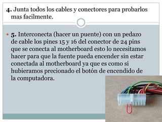 4. Junta todos los cables y conectores para probarlos
 mas facilmente.

 5. Interconecta (hacer un puente) con un pedazo
 de cable los pines 15 y 16 del conector de 24 pins
 que se conecta al motherboard esto lo necesitamos
 hacer para que la fuente pueda encender sin estar
 conectada al motherboard ya que es como si
 hubieramos precionado el botón de encendido de
 la computadora.
 